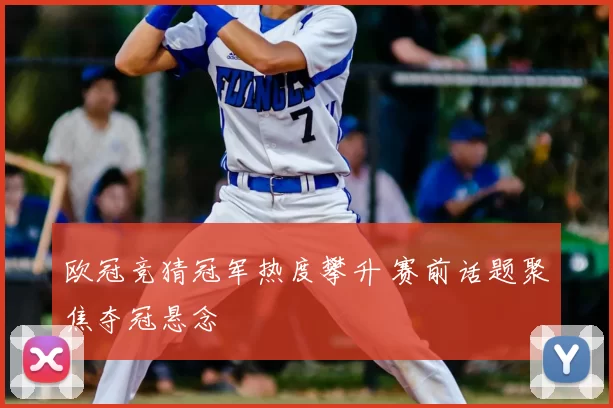欧冠竞猜冠军热度攀升 赛前话题聚焦夺冠悬念
