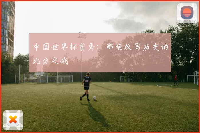 中国世界杯首秀：那场改写历史的比分之战