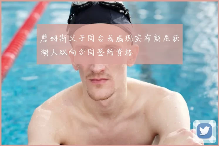詹姆斯父子同台或成现实布朗尼获湖人双向合同签约资格