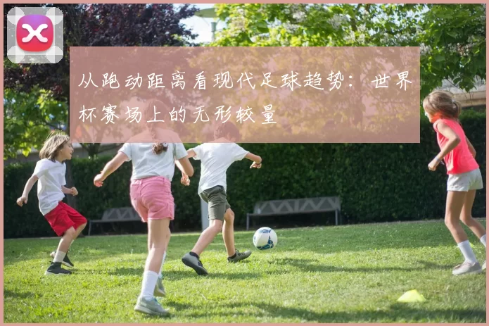 从跑动距离看现代足球趋势：世界杯赛场上的无形较量