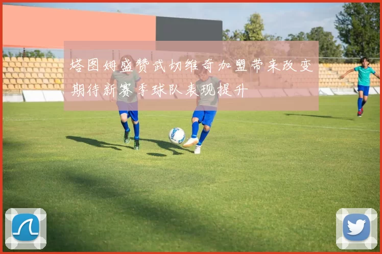 塔图姆盛赞武切维奇加盟带来改变期待新赛季球队表现提升