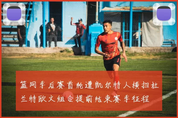篮网季后赛首轮遭凯尔特人横扫杜兰特欧文组合提前结束赛季征程