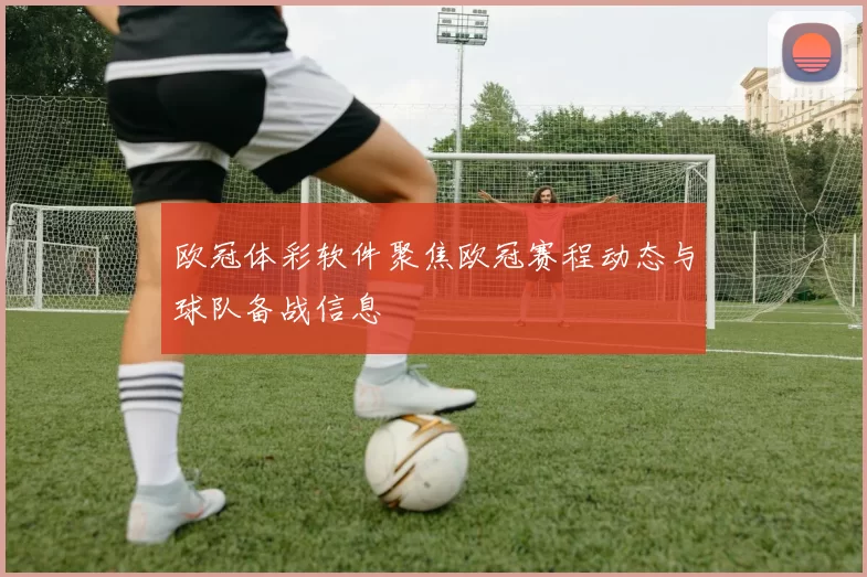 欧冠体彩软件聚焦欧冠赛程动态与球队备战信息